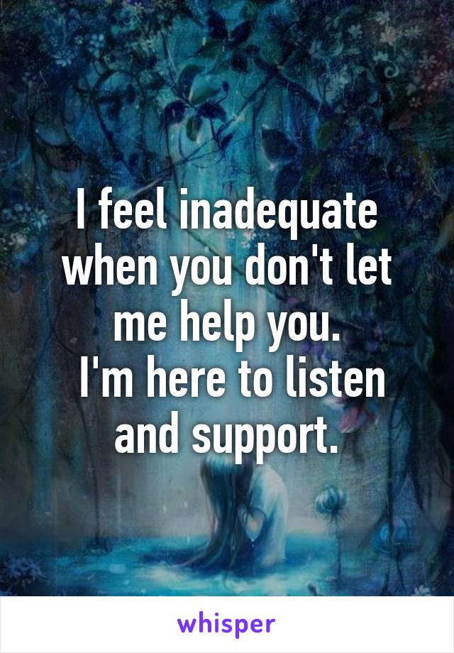 I feel inadequate when you don't let me help you.
 I'm here to listen and support.