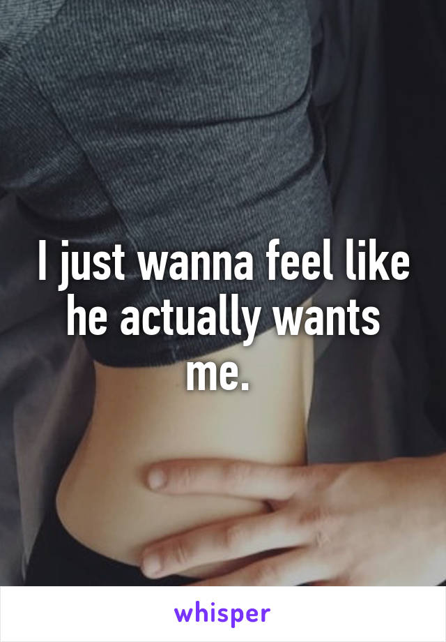 I just wanna feel like he actually wants me. 