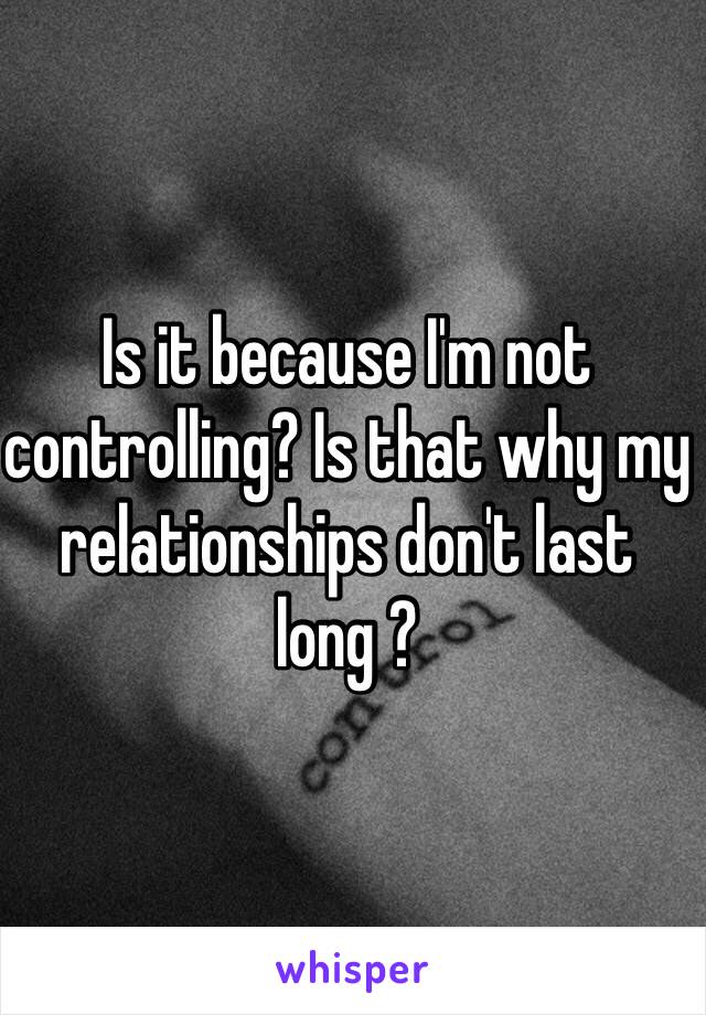 Is it because I'm not controlling? Is that why my relationships don't last long ?