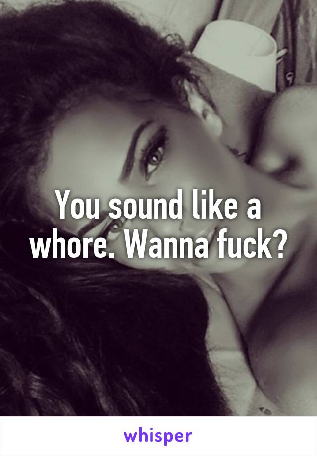 You sound like a whore. Wanna fuck?