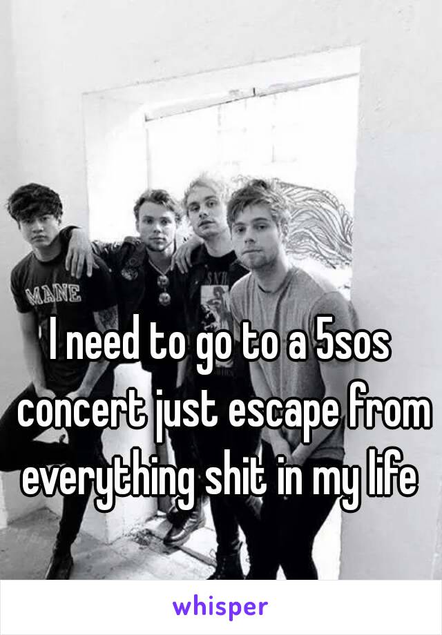 I need to go to a 5sos concert just escape from everything shit in my life 