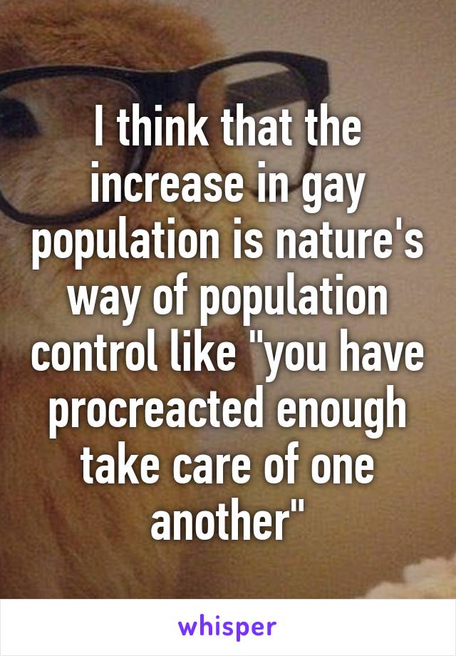 I think that the increase in gay population is nature's way of population control like "you have procreacted enough take care of one another"