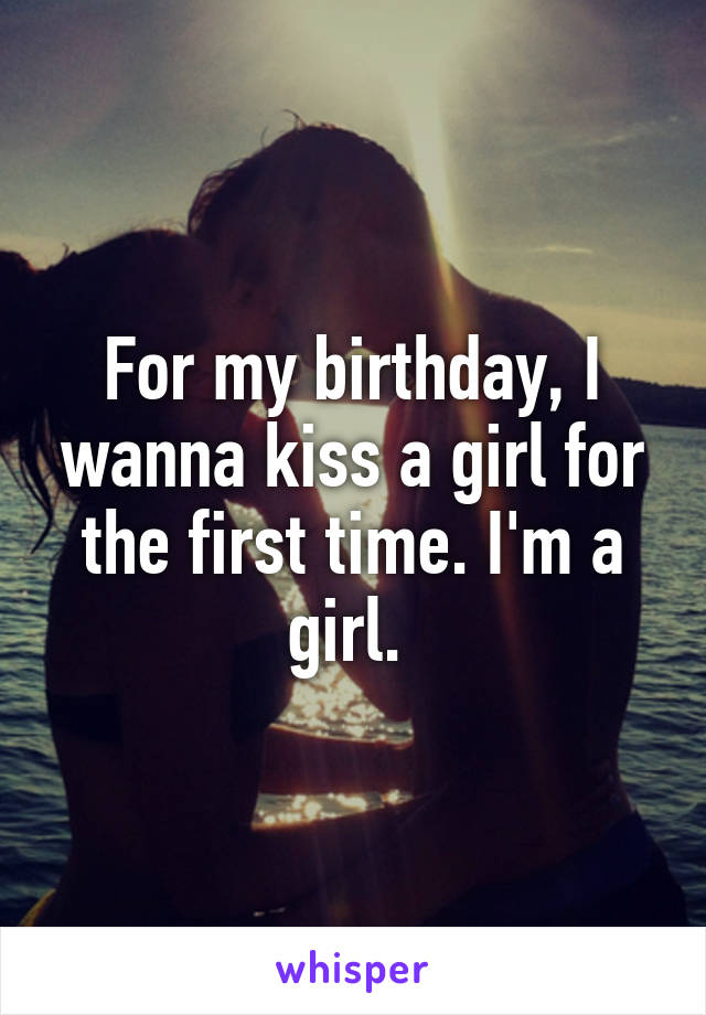 For my birthday, I wanna kiss a girl for the first time. I'm a girl. 