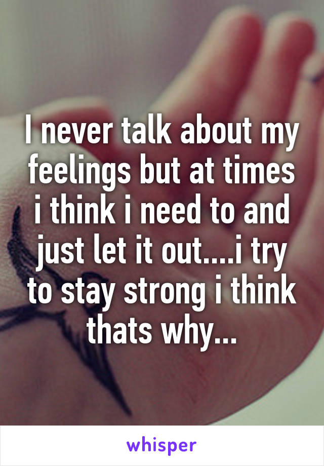 I never talk about my feelings but at times i think i need to and just let it out....i try to stay strong i think thats why...
