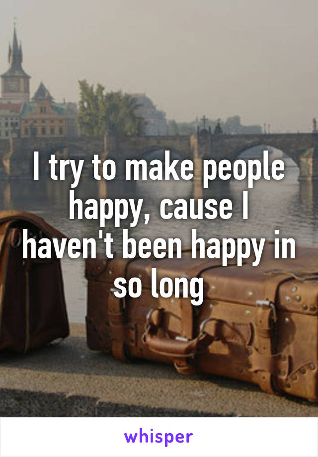 I try to make people happy, cause I haven't been happy in so long