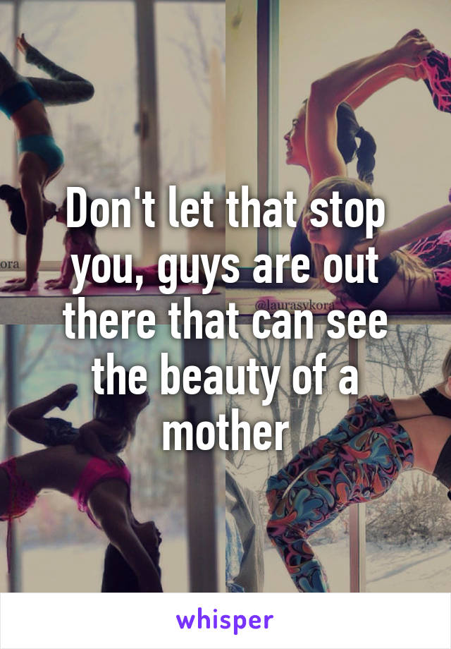 Don't let that stop you, guys are out there that can see the beauty of a mother