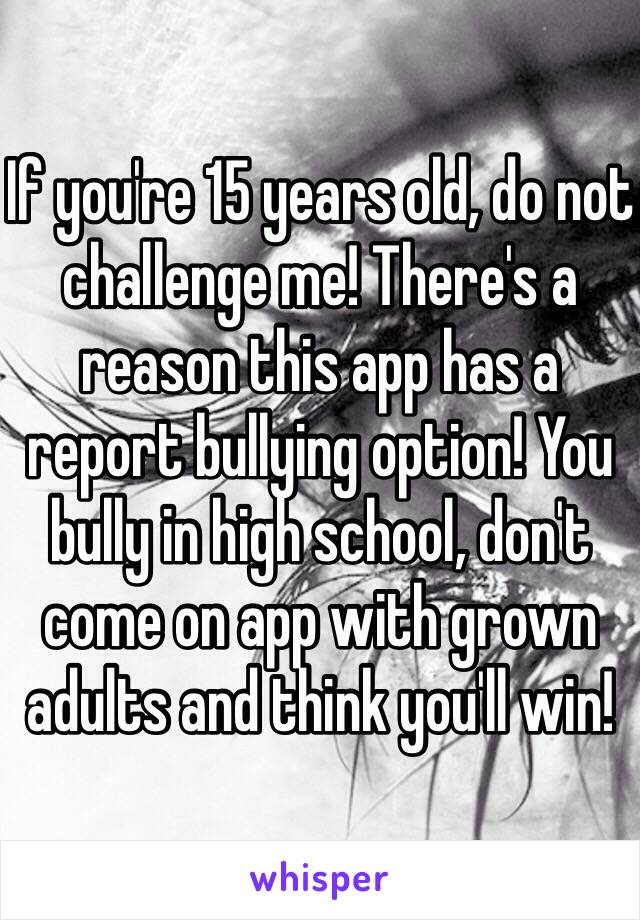 If you're 15 years old, do not challenge me! There's a reason this app has a report bullying option! You bully in high school, don't come on app with grown adults and think you'll win! 