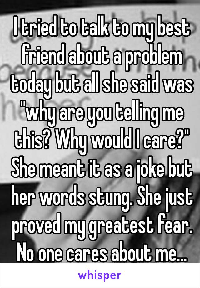 I tried to talk to my best friend about a problem today but all she said was "why are you telling me this? Why would I care?" She meant it as a joke but her words stung. She just proved my greatest fear. No one cares about me...