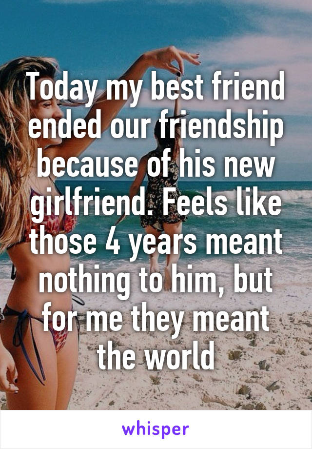 Today my best friend ended our friendship because of his new girlfriend. Feels like those 4 years meant nothing to him, but for me they meant the world