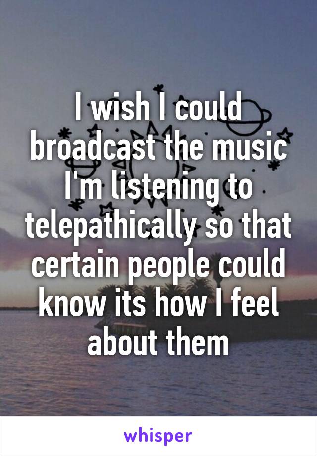 I wish I could broadcast the music I'm listening to telepathically so that certain people could know its how I feel about them