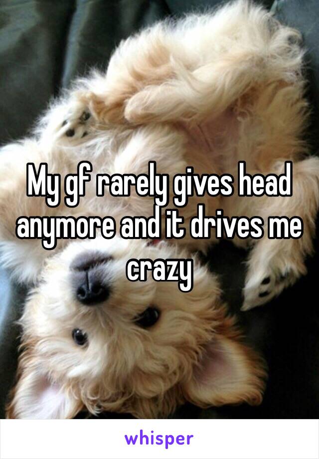 My gf rarely gives head anymore and it drives me crazy 