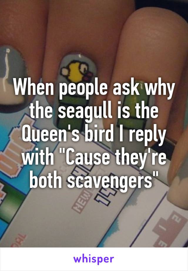 When people ask why the seagull is the Queen's bird I reply with "Cause they're both scavengers"