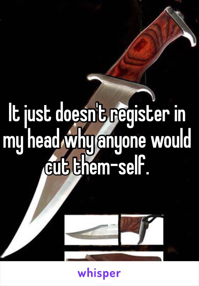 It just doesn't register in my head why anyone would cut them-self.  