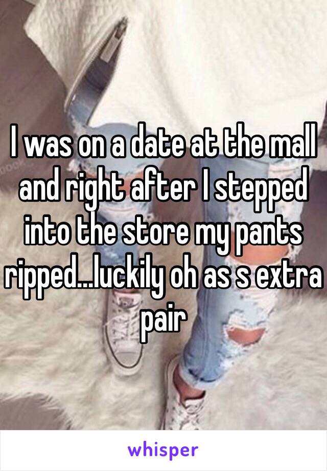 I was on a date at the mall and right after I stepped into the store my pants ripped...luckily oh as s extra pair 