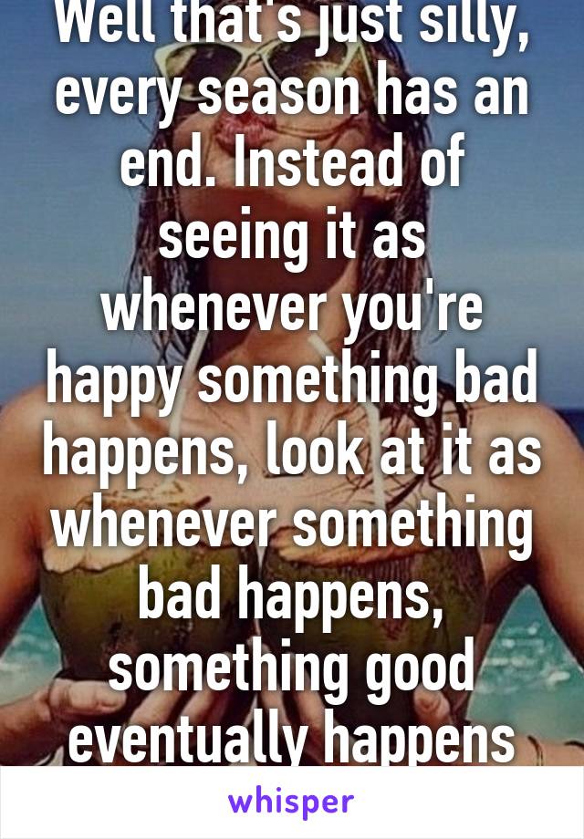 Well that's just silly, every season has an end. Instead of seeing it as whenever you're happy something bad happens, look at it as whenever something bad happens, something good eventually happens afterwards.