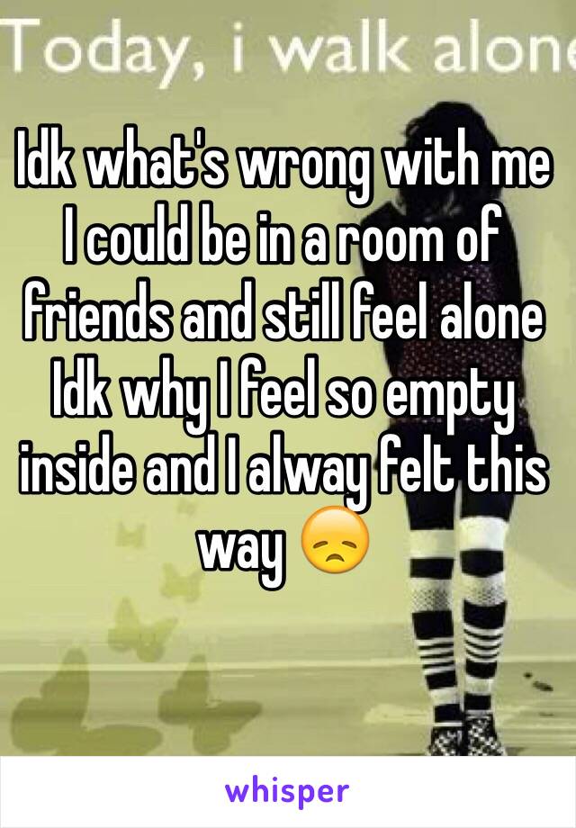 Idk what's wrong with me 
I could be in a room of friends and still feel alone 
Idk why I feel so empty inside and I alway felt this way 😞 