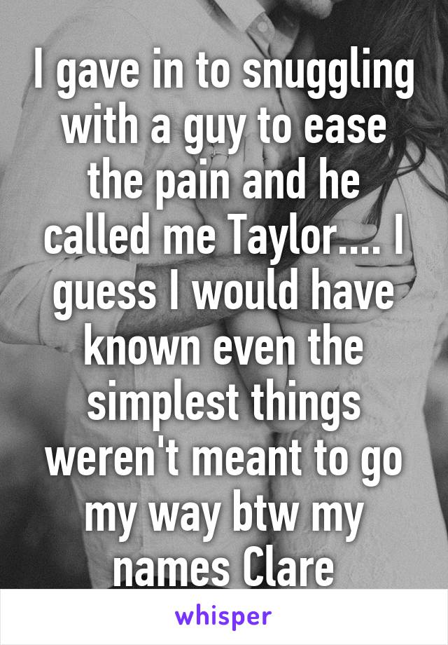 I gave in to snuggling with a guy to ease the pain and he called me Taylor.... I guess I would have known even the simplest things weren't meant to go my way btw my names Clare