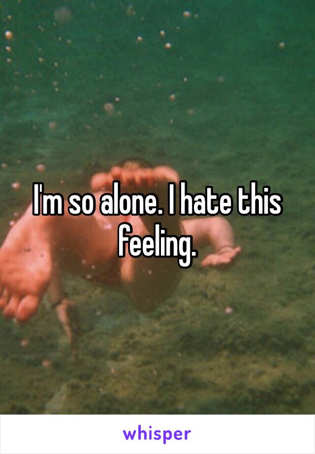 I'm so alone. I hate this feeling. 