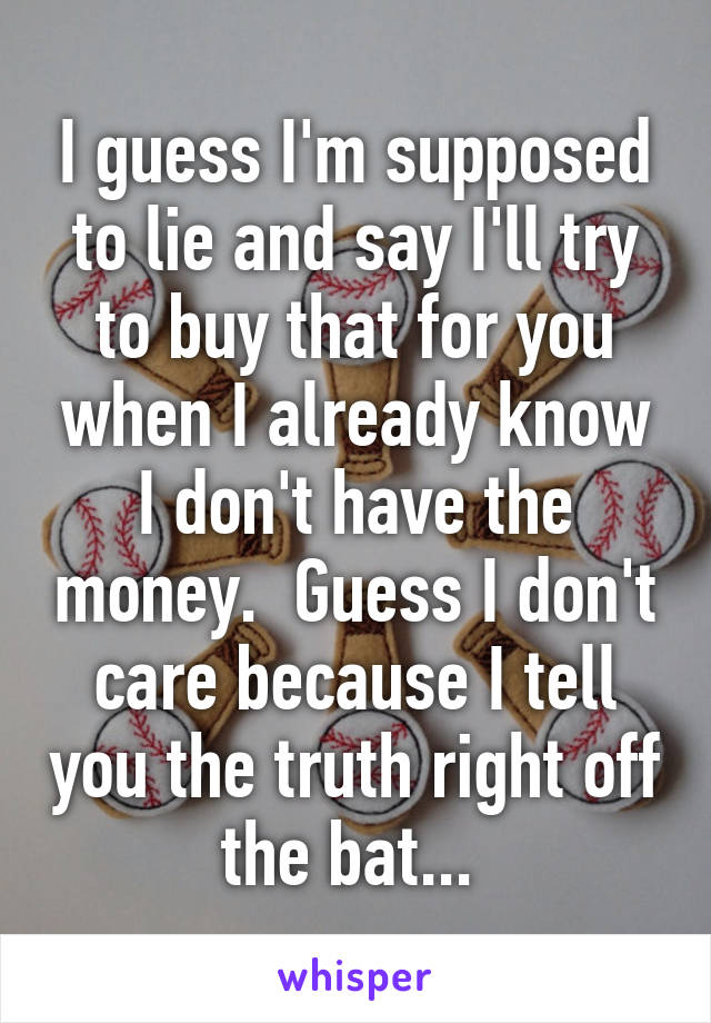 I guess I'm supposed to lie and say I'll try to buy that for you when I already know I don't have the money.  Guess I don't care because I tell you the truth right off the bat... 