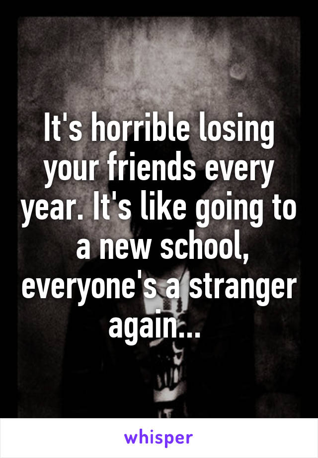 It's horrible losing your friends every year. It's like going to  a new school, everyone's a stranger again... 