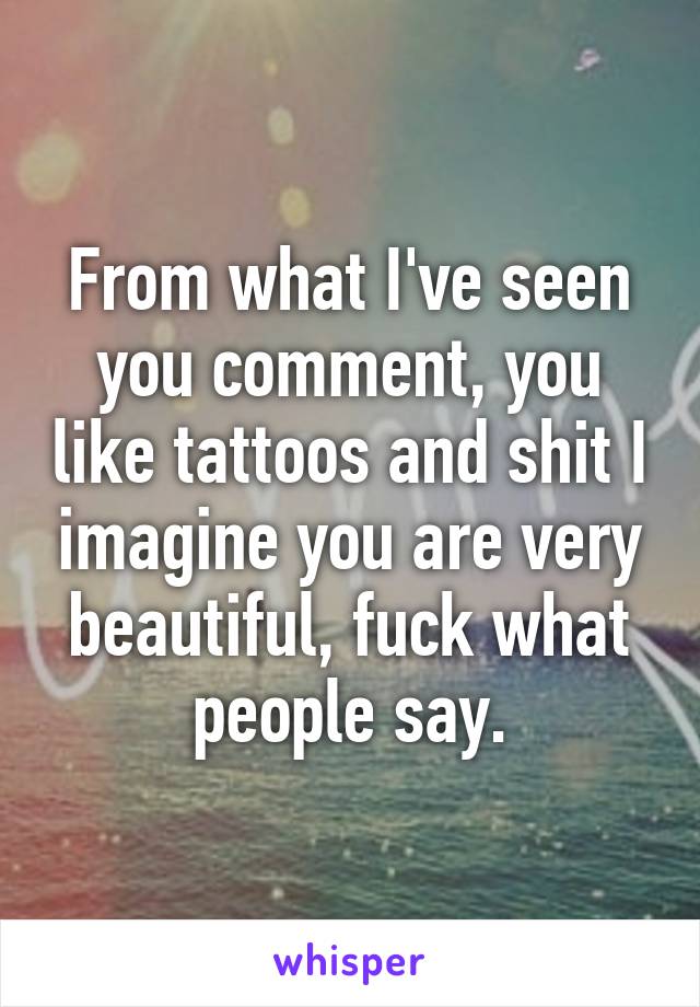 From what I've seen you comment, you like tattoos and shit I imagine you are very beautiful, fuck what people say.