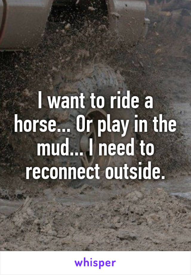 I want to ride a horse... Or play in the mud... I need to reconnect outside.
