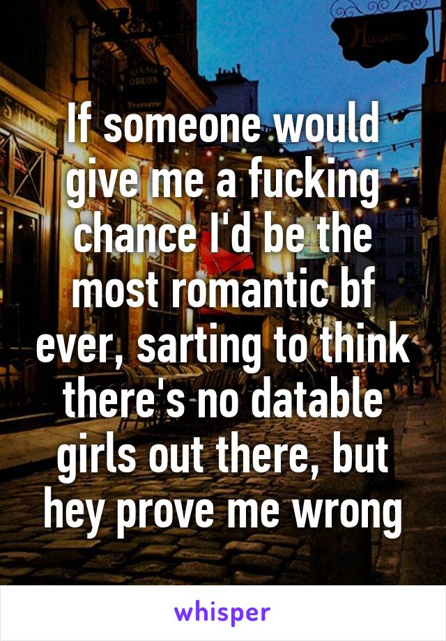If someone would give me a fucking chance I'd be the most romantic bf ever, sarting to think there's no datable girls out there, but hey prove me wrong
