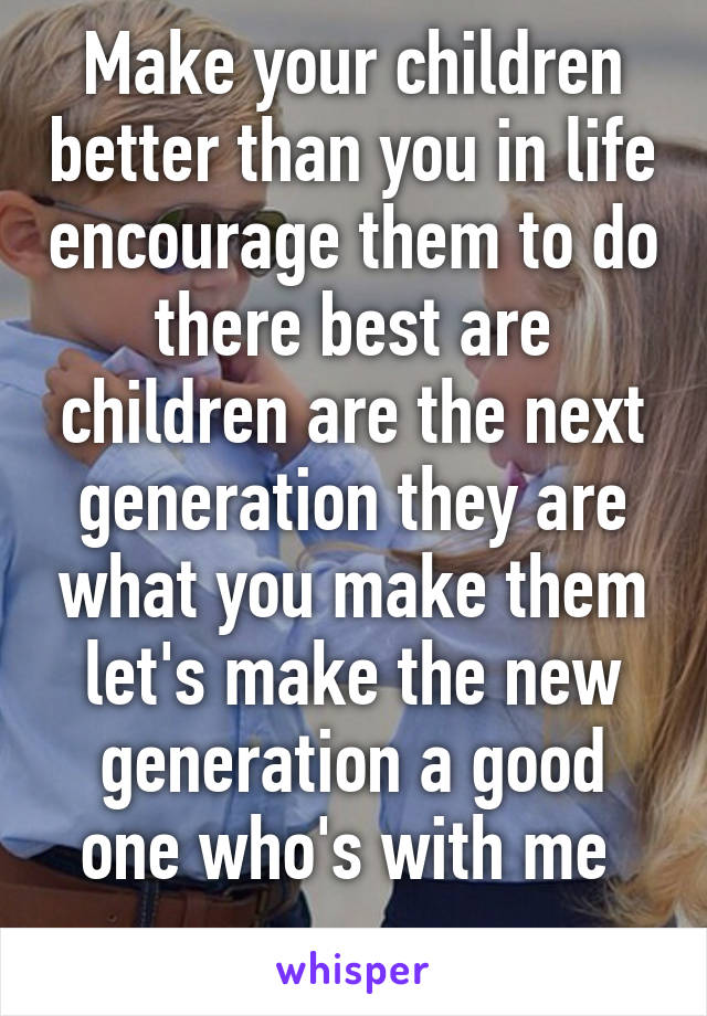 Make your children better than you in life encourage them to do there best are children are the next generation they are what you make them let's make the new generation a good one who's with me 
