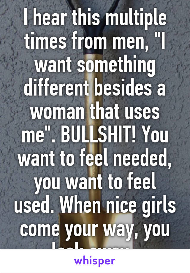 I hear this multiple times from men, "I want something different besides a woman that uses me". BULLSHIT! You want to feel needed, you want to feel used. When nice girls come your way, you look away. 