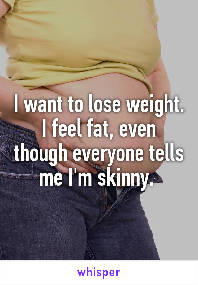 I want to lose weight. I feel fat, even though everyone tells me I'm skinny. 