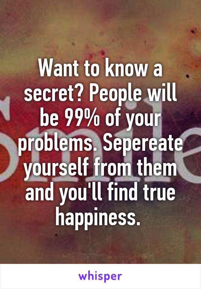 Want to know a secret? People will be 99% of your problems. Sepereate yourself from them and you'll find true happiness. 