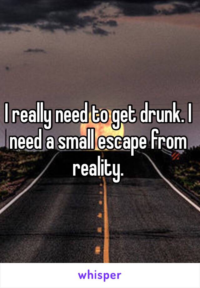 I really need to get drunk. I need a small escape from reality.