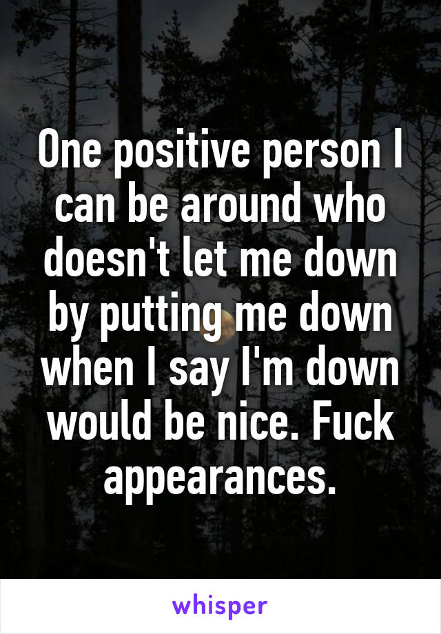 One positive person I can be around who doesn't let me down by putting me down when I say I'm down would be nice. Fuck appearances.