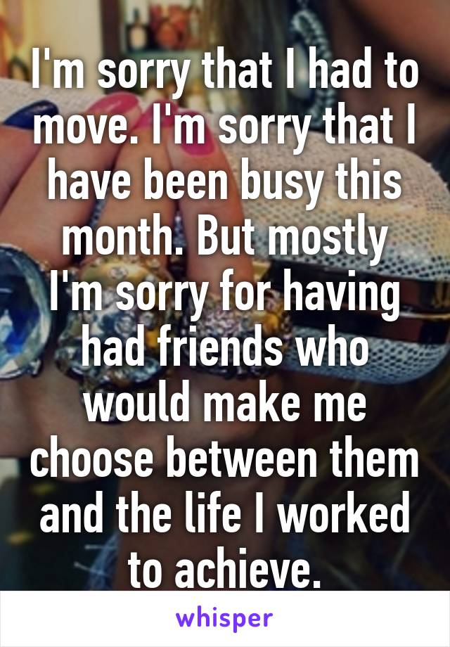 I'm sorry that I had to move. I'm sorry that I have been busy this month. But mostly I'm sorry for having had friends who would make me choose between them and the life I worked to achieve.