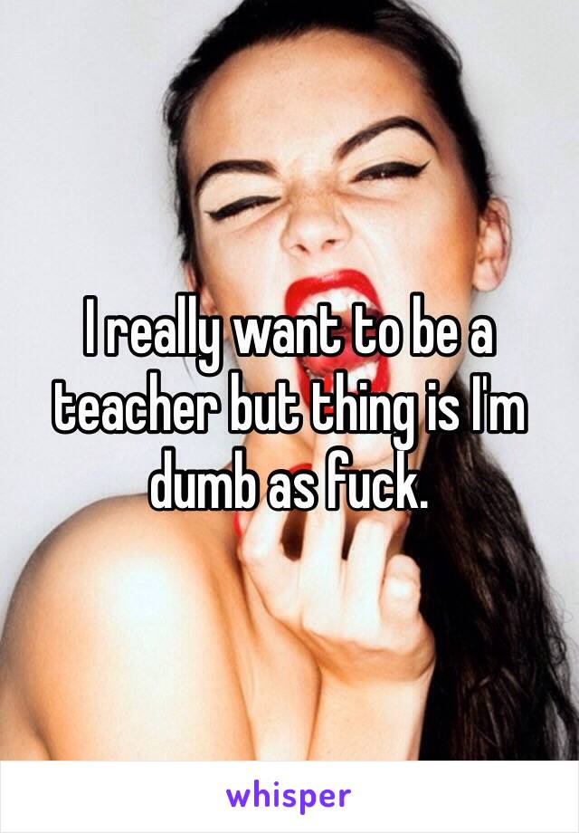 I really want to be a teacher but thing is I'm dumb as fuck.