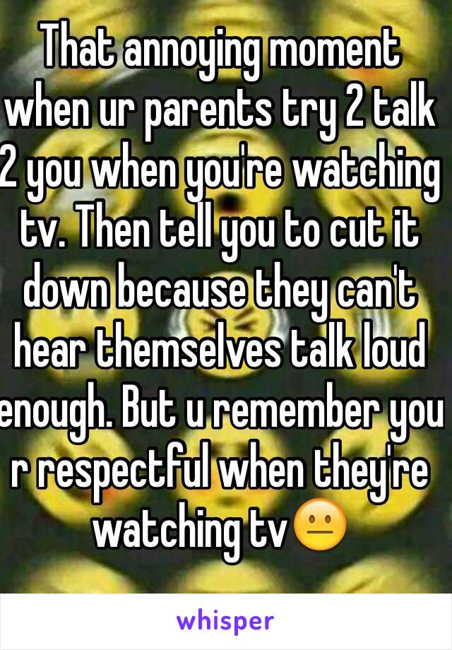That annoying moment when ur parents try 2 talk 2 you when you're watching tv. Then tell you to cut it down because they can't hear themselves talk loud enough. But u remember you r respectful when they're watching tvðŸ˜�