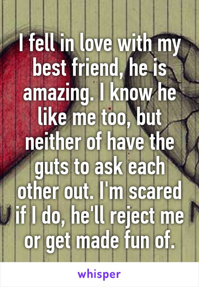 I fell in love with my best friend, he is amazing. I know he like me too, but neither of have the guts to ask each other out. I'm scared if I do, he'll reject me or get made fun of.