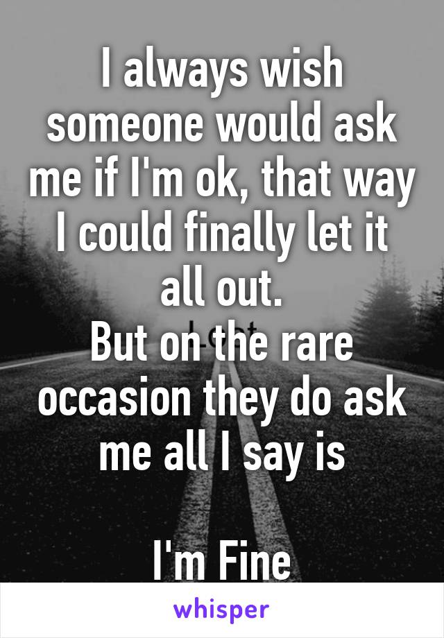 I always wish someone would ask me if I'm ok, that way I could finally let it all out.
But on the rare occasion they do ask me all I say is

I'm Fine