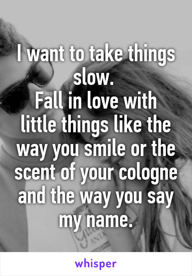 I want to take things slow. 
Fall in love with little things like the way you smile or the scent of your cologne and the way you say my name.