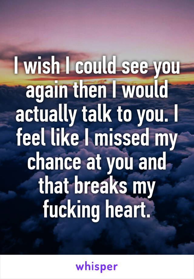 I wish I could see you again then I would actually talk to you. I feel like I missed my chance at you and that breaks my fucking heart.