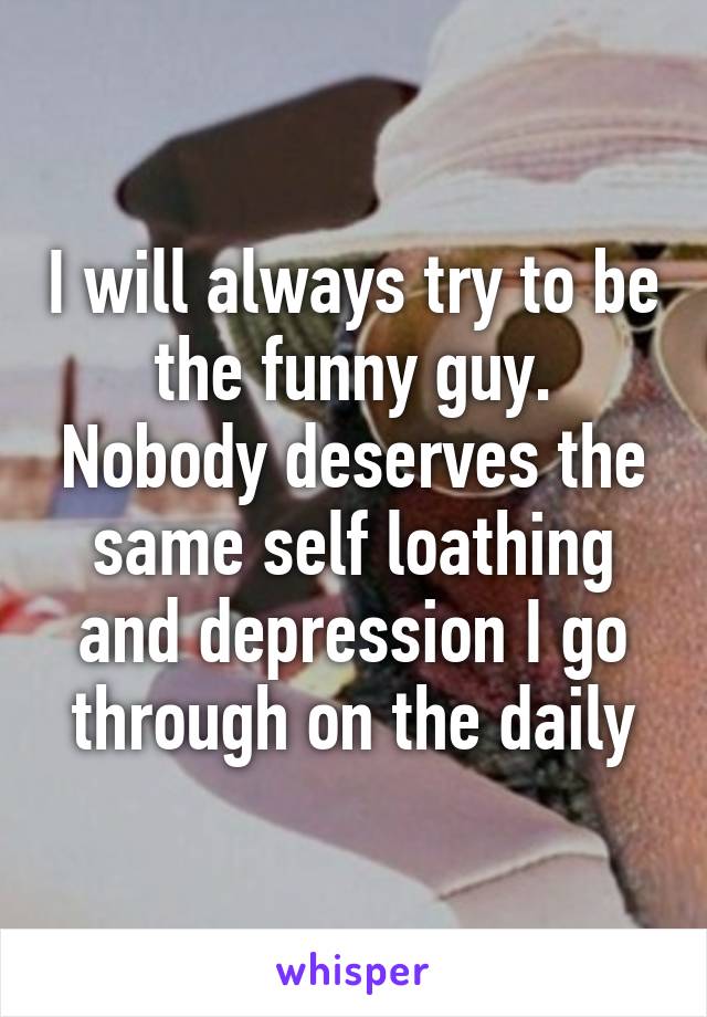 I will always try to be the funny guy. Nobody deserves the same self loathing and depression I go through on the daily