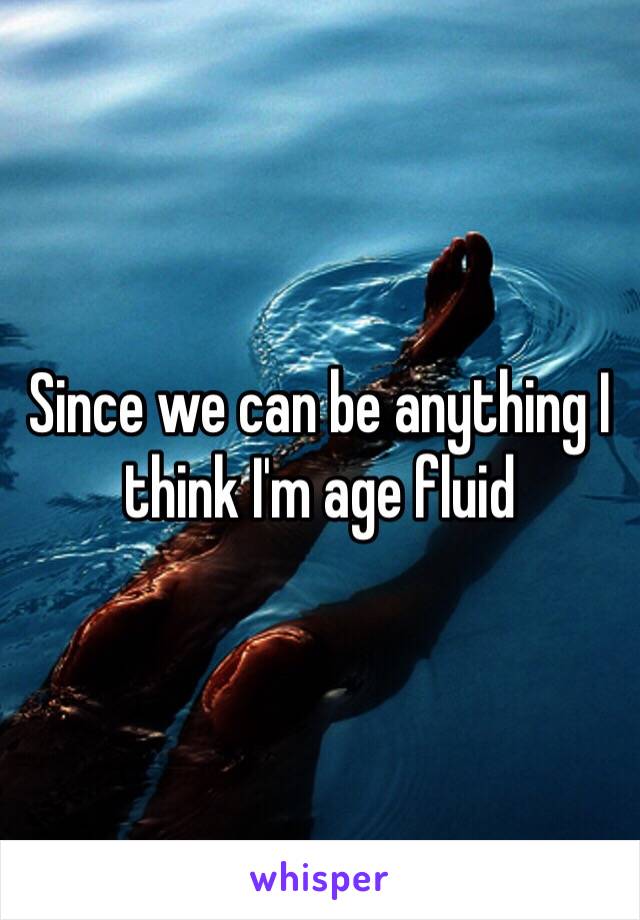 Since we can be anything I think I'm age fluid 