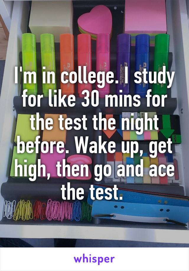 I'm in college. I study for like 30 mins for the test the night before. Wake up, get high, then go and ace the test. 