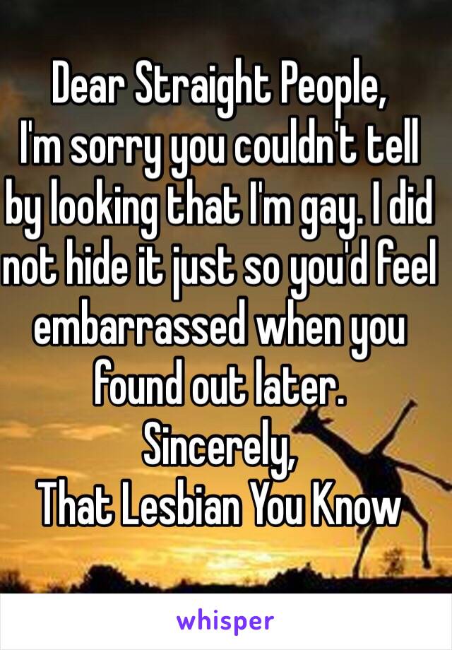 Dear Straight People,
I'm sorry you couldn't tell 
by looking that I'm gay. I did 
not hide it just so you'd feel embarrassed when you found out later.
Sincerely, 
That Lesbian You Know