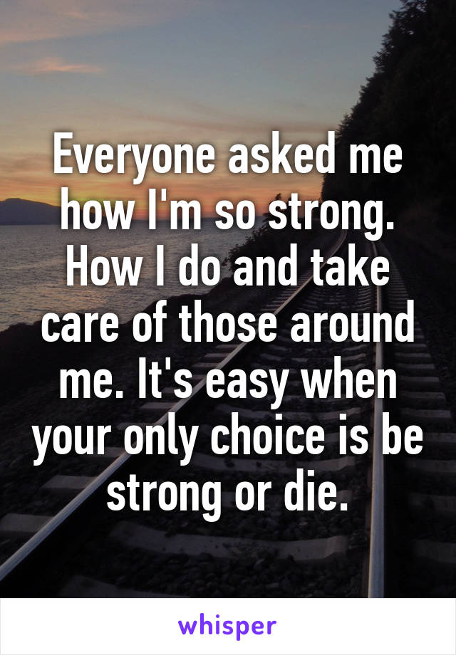 Everyone asked me how I'm so strong. How I do and take care of those around me. It's easy when your only choice is be strong or die.