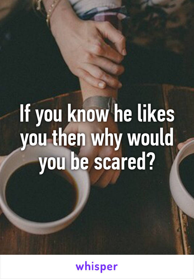 If you know he likes you then why would you be scared?