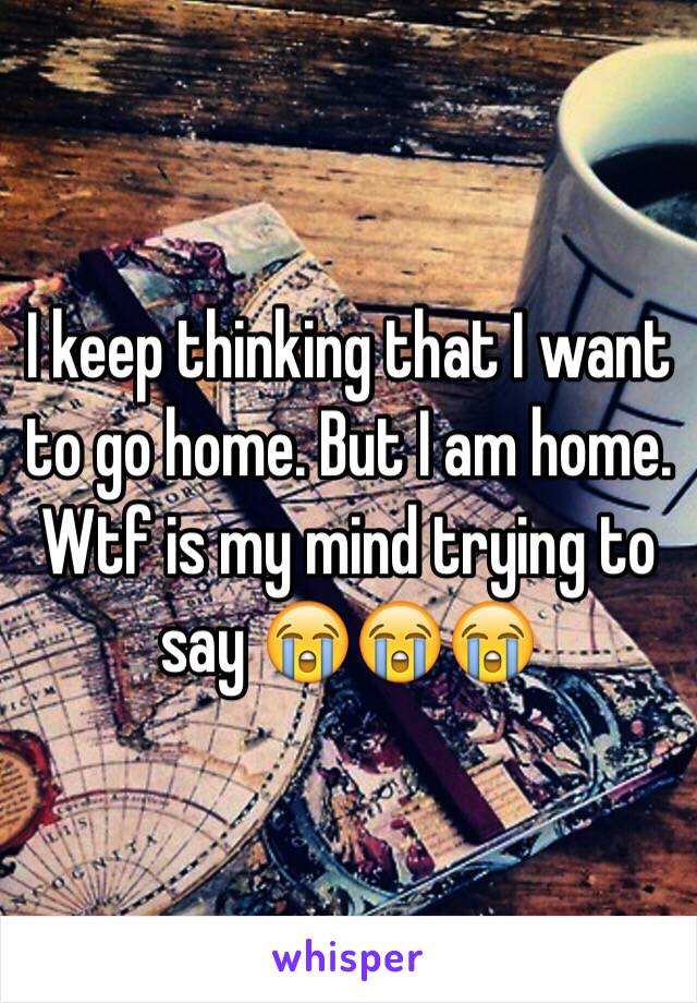 I keep thinking that I want to go home. But I am home. Wtf is my mind trying to say 😭😭😭