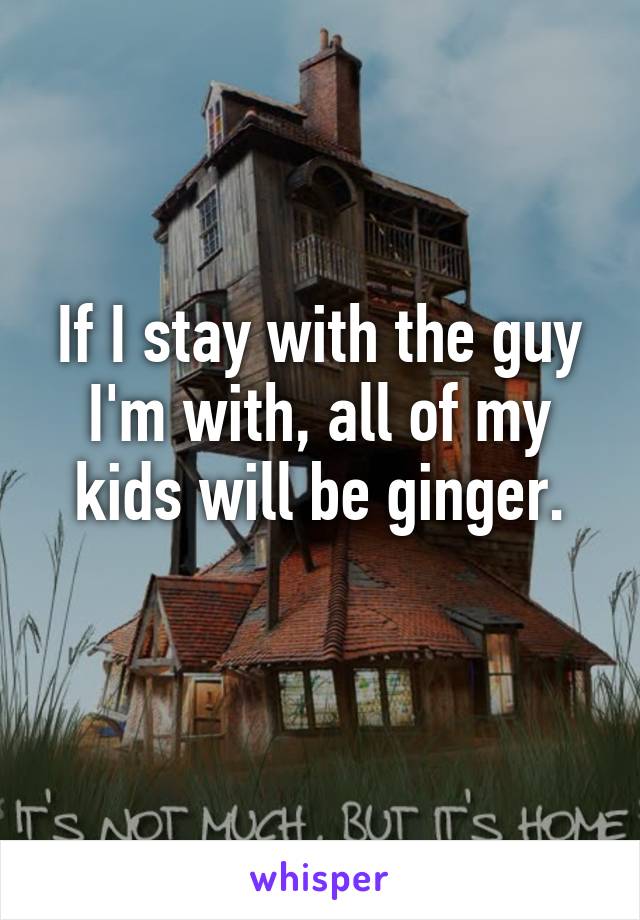 If I stay with the guy I'm with, all of my kids will be ginger.
