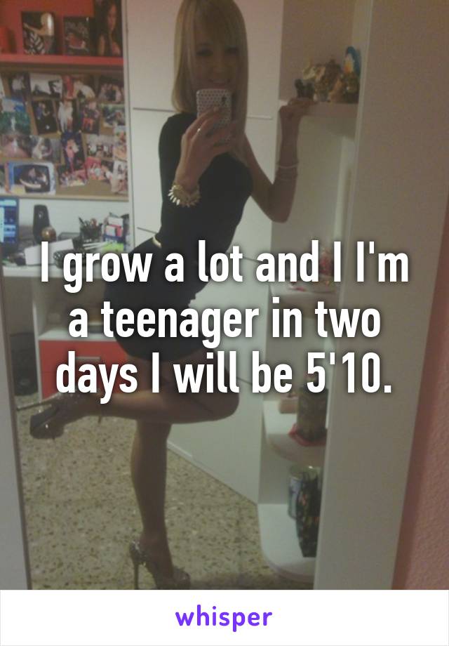 I grow a lot and I I'm a teenager in two days I will be 5'10.