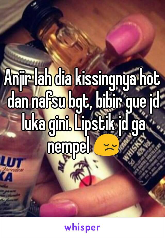 Anjir lah dia kissingnya hot dan nafsu bgt, bibir gue jd luka gini. Lipstik jd ga nempel 😔